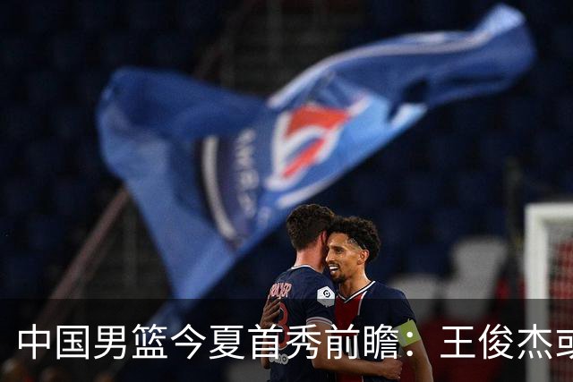 中国男篮今夏首秀前瞻：王俊杰或领衔超新星亮相 徐昕有望首进国家队